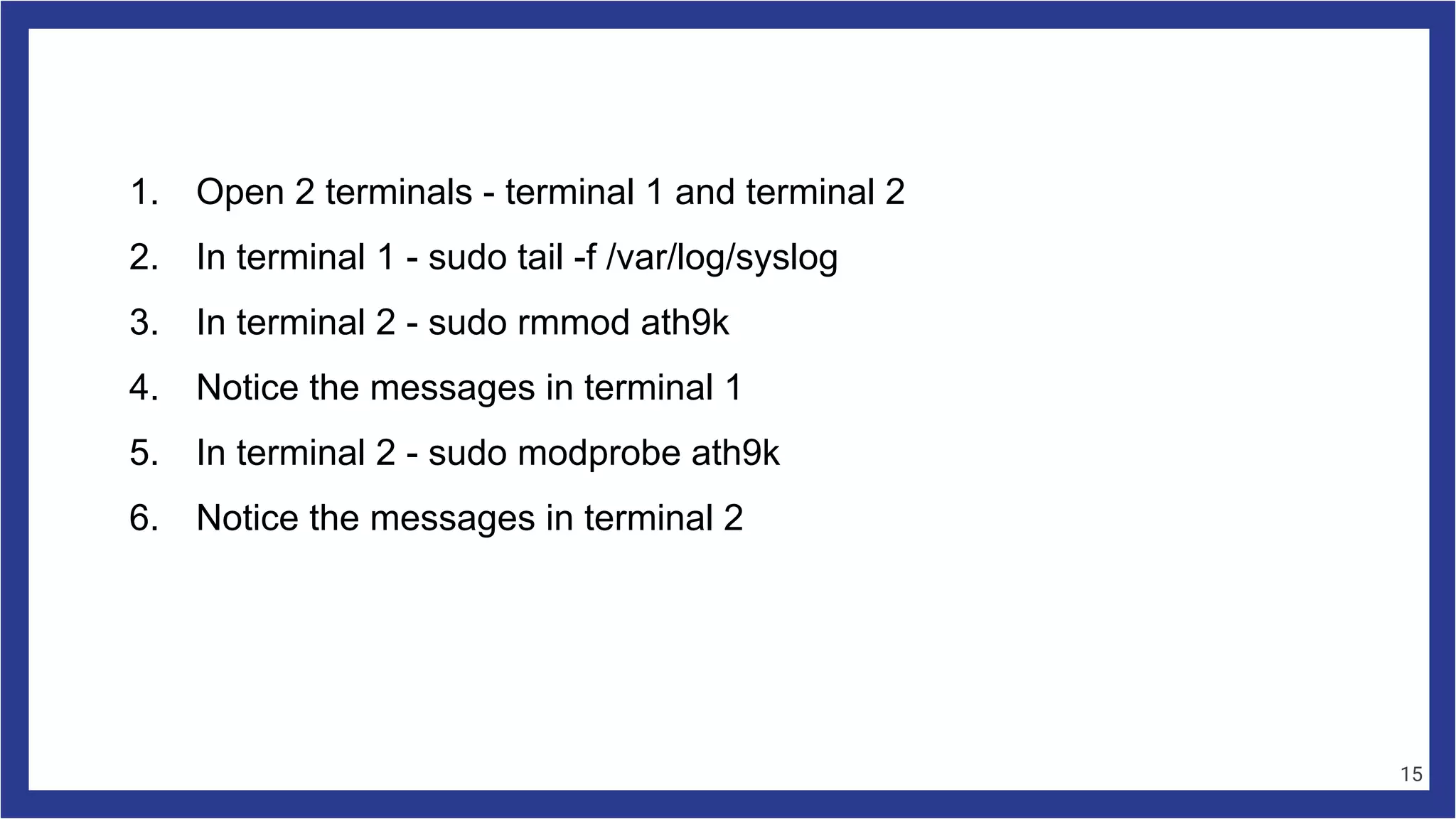 1. Open 2 terminals - terminal 1 and terminal 2
2. In terminal 1 - sudo tail -f /var/log/syslog
3. In terminal 2 - sudo rmmod ath9k
4. Notice the messages in terminal 1
5. In terminal 2 - sudo modprobe ath9k
6. Notice the messages in terminal 2
15
 