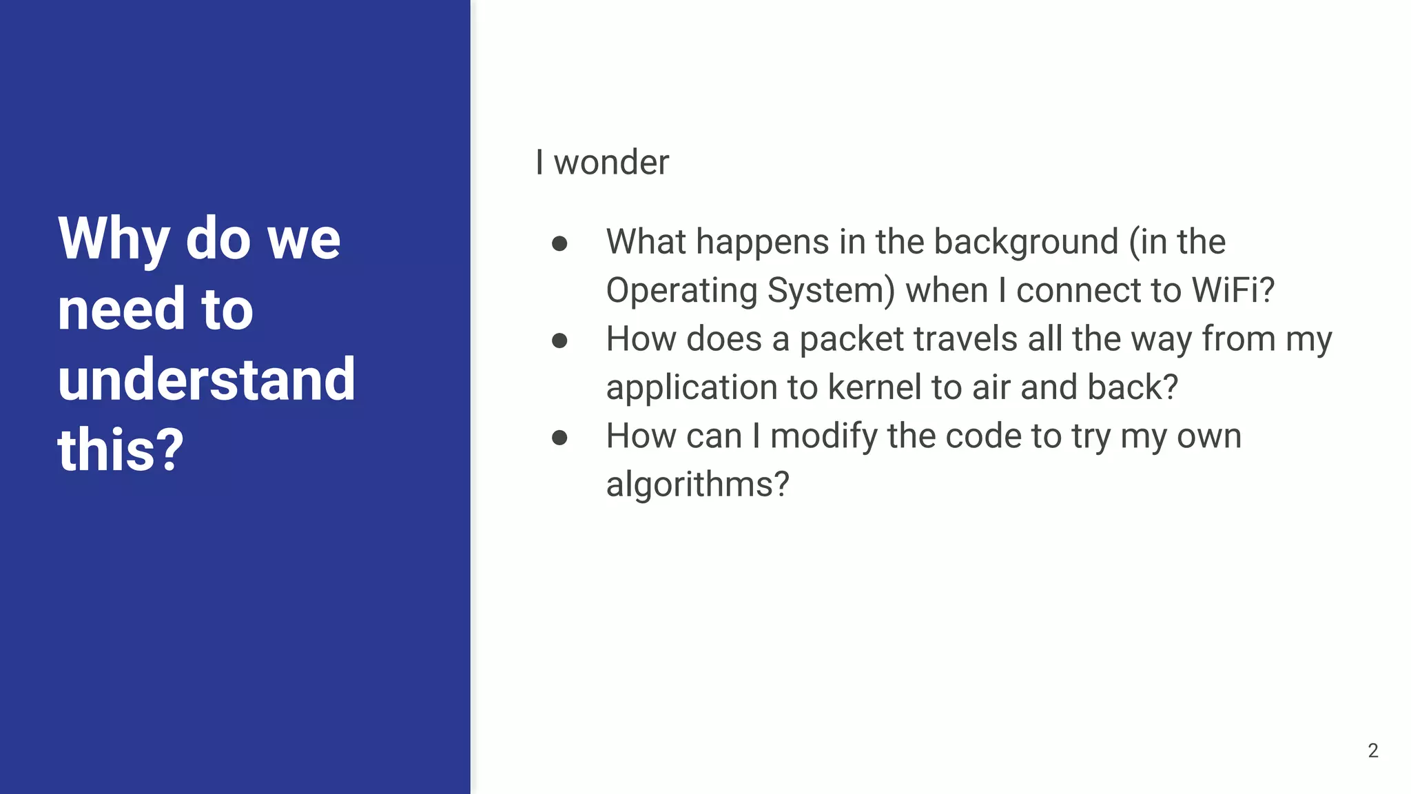 Why do we
need to
understand
this?
I wonder
● What happens in the background (in the
Operating System) when I connect to WiFi?
● How does a packet travels all the way from my
application to kernel to air and back?
● How can I modify the code to try my own
algorithms?
2
 