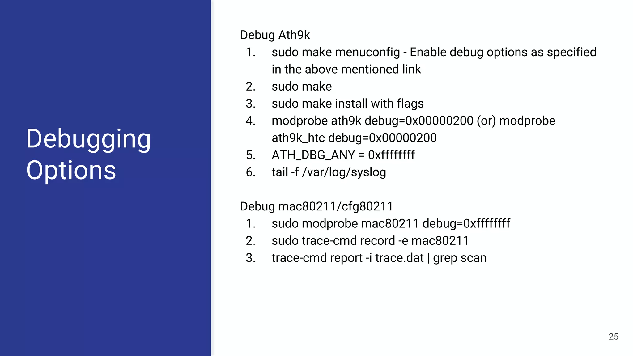 Debugging
Options
Debug Ath9k
1. sudo make menuconfig - Enable debug options as specified
in the above mentioned link
2. sudo make
3. sudo make install with flags
4. modprobe ath9k debug=0x00000200 (or) modprobe
ath9k_htc debug=0x00000200
5. ATH_DBG_ANY = 0xffffffff
6. tail -f /var/log/syslog
Debug mac80211/cfg80211
1. sudo modprobe mac80211 debug=0xffffffff
2. sudo trace-cmd record -e mac80211
3. trace-cmd report -i trace.dat | grep scan
25
 