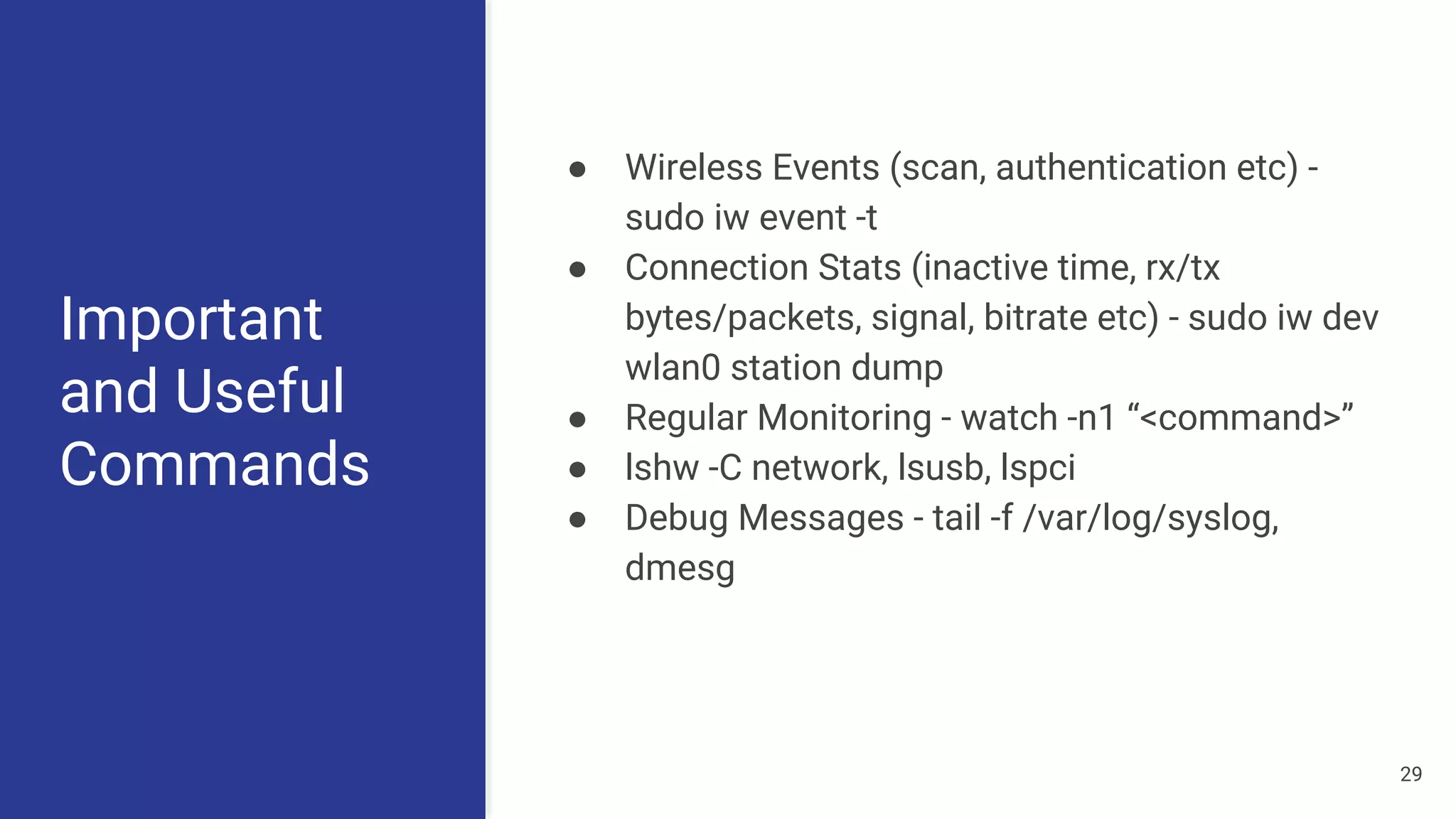 Important
and Useful
Commands
● Wireless Events (scan, authentication etc) -
sudo iw event -t
● Connection Stats (inactive time, rx/tx
bytes/packets, signal, bitrate etc) - sudo iw dev
wlan0 station dump
● Regular Monitoring - watch -n1 “<command>”
● lshw -C network, lsusb, lspci
● Debug Messages - tail -f /var/log/syslog,
dmesg
29
 