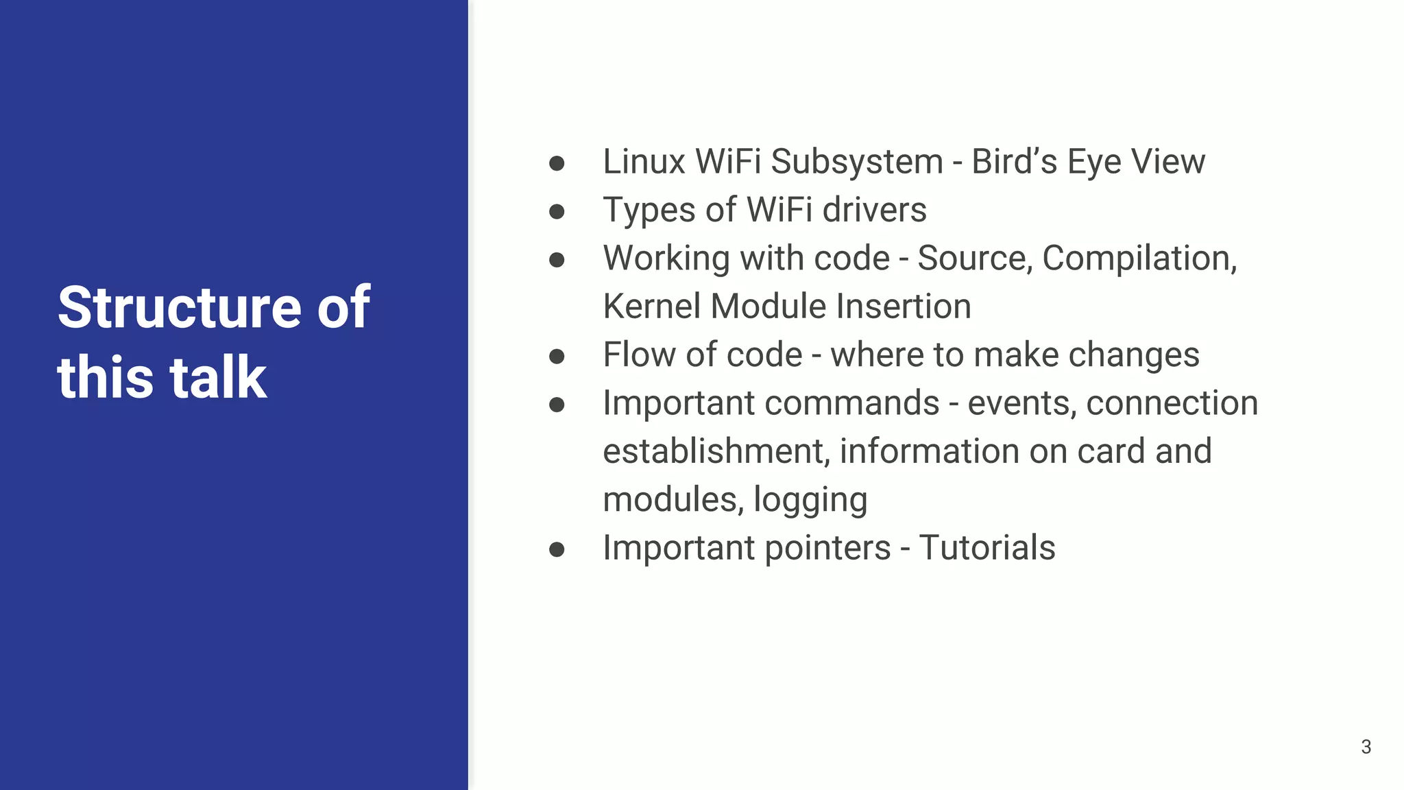 Structure of
this talk
● Linux WiFi Subsystem - Bird’s Eye View
● Types of WiFi drivers
● Working with code - Source, Compilation,
Kernel Module Insertion
● Flow of code - where to make changes
● Important commands - events, connection
establishment, information on card and
modules, logging
● Important pointers - Tutorials
3
 