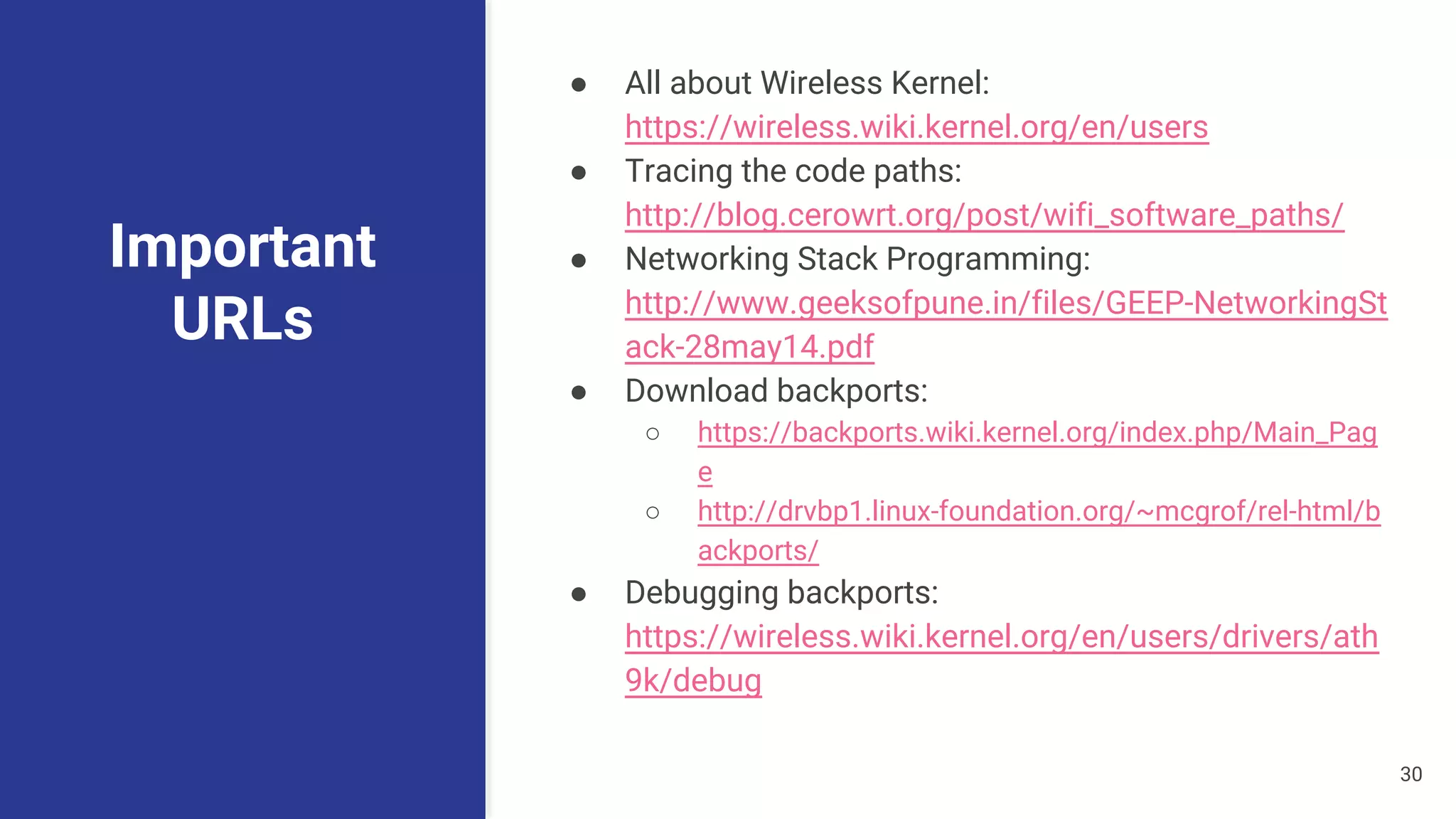 Important
URLs
● All about Wireless Kernel:
https://wireless.wiki.kernel.org/en/users
● Tracing the code paths:
http://blog.cerowrt.org/post/wifi_software_paths/
● Networking Stack Programming:
http://www.geeksofpune.in/files/GEEP-NetworkingSt
ack-28may14.pdf
● Download backports:
○ https://backports.wiki.kernel.org/index.php/Main_Pag
e
○ http://drvbp1.linux-foundation.org/~mcgrof/rel-html/b
ackports/
● Debugging backports:
https://wireless.wiki.kernel.org/en/users/drivers/ath
9k/debug
30
 