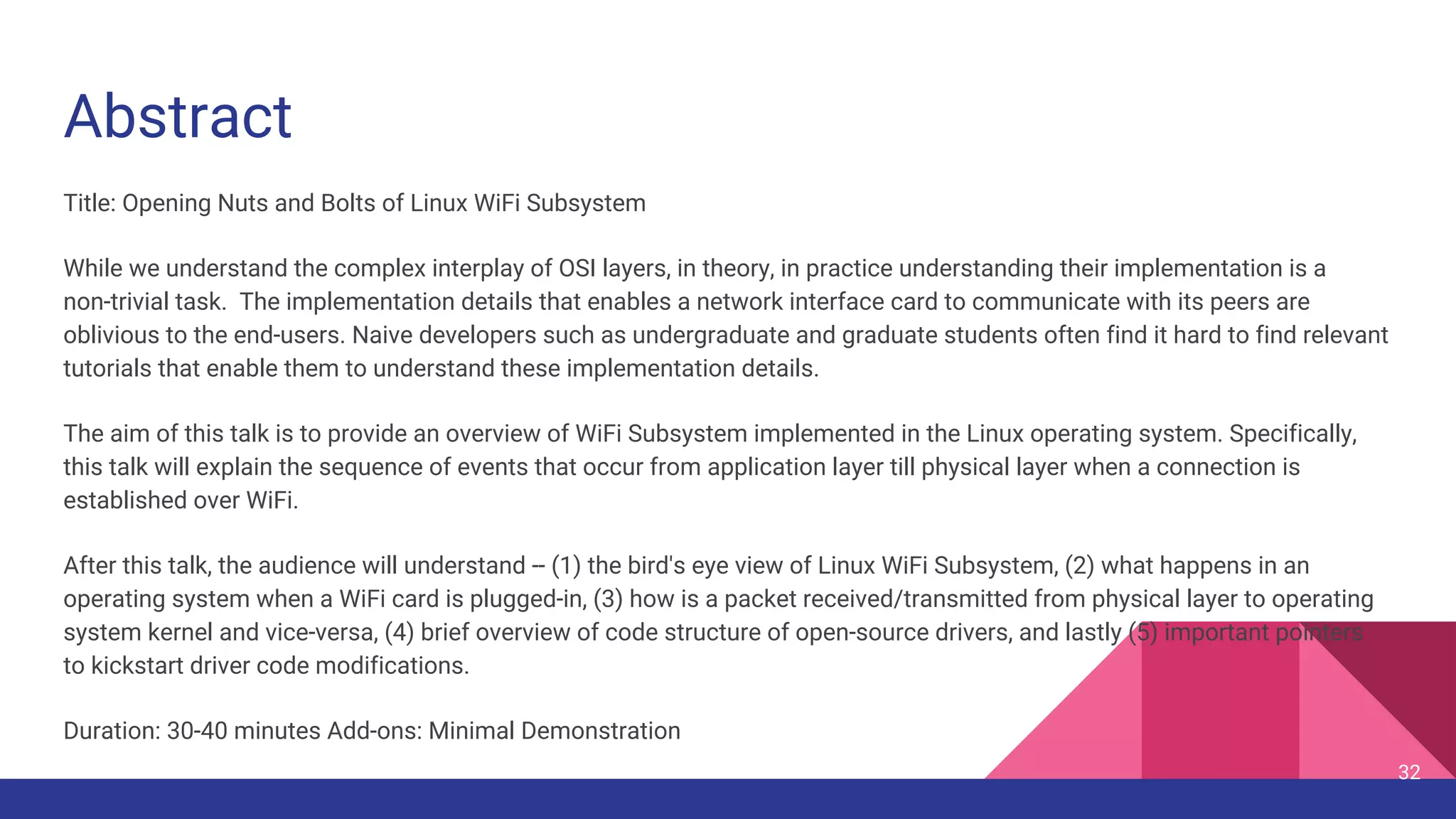 Abstract
Title: Opening Nuts and Bolts of Linux WiFi Subsystem
While we understand the complex interplay of OSI layers, in theory, in practice understanding their implementation is a
non-trivial task. The implementation details that enables a network interface card to communicate with its peers are
oblivious to the end-users. Naive developers such as undergraduate and graduate students often find it hard to find relevant
tutorials that enable them to understand these implementation details.
The aim of this talk is to provide an overview of WiFi Subsystem implemented in the Linux operating system. Specifically,
this talk will explain the sequence of events that occur from application layer till physical layer when a connection is
established over WiFi.
After this talk, the audience will understand -- (1) the bird's eye view of Linux WiFi Subsystem, (2) what happens in an
operating system when a WiFi card is plugged-in, (3) how is a packet received/transmitted from physical layer to operating
system kernel and vice-versa, (4) brief overview of code structure of open-source drivers, and lastly (5) important pointers
to kickstart driver code modifications.
Duration: 30-40 minutes Add-ons: Minimal Demonstration
32
 