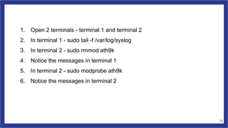 1. Open 2 terminals - terminal 1 and terminal 2
2. In terminal 1 - sudo tail -f /var/log/syslog
3. In terminal 2 - sudo rmmod ath9k
4. Notice the messages in terminal 1
5. In terminal 2 - sudo modprobe ath9k
6. Notice the messages in terminal 2
15
 