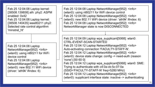 Feb 25 12:04:08 Laptop kernel:
[38508.139858] ath: phy2: ASPM
enabled: 0x42
Feb 25 12:04:08 Laptop kernel:
[38508.140435] ieee80211 phy2:
Selected rate control algorithm
'minstrel_ht'
Feb 25 12:04:08 Laptop
NetworkManager[952]: <info>
(wlan0): using nl80211 for WiFi
device control
Feb 25 12:04:08 Laptop
NetworkManager[952]: <info>
(wlan0): new 802.11 WiFi device
(driver: 'ath9k' ifindex: 6)
Feb 25 12:04:08 Laptop NetworkManager[952]: <info>
(wlan0): using nl80211 for WiFi device control
Feb 25 12:04:08 Laptop NetworkManager[952]: <info>
(wlan0): new 802.11 WiFi device (driver: 'ath9k' ifindex: 6)
Feb 25 12:04:08 Laptop NetworkManager[952]: <info>
NetworkManager state is now DISCONNECTED
Feb 25 12:04:09 Laptop wpa_supplicant[5068]: wlan0:
CTRL-EVENT-SCAN-STARTED
Feb 25 12:04:12 Laptop NetworkManager[952]: <info>
Auto-activating connection 'FACULTY-STAFF-N'.
Feb 25 12:04:12 Laptop NetworkManager[952]: <info>
(wlan0): device state change: config -> need-auth (reason
'none') [50 60 0]
Feb 25 12:04:12 Laptop wpa_supplicant[5068]: wlan0: SME:
Trying to authenticate with c4:0a:cb:5c:07:0a
(SSID='FACULTY-STAFF-N' freq=5280 MHz)
Feb 25 12:04:12 Laptop NetworkManager[952]: <info>
(wlan0): supplicant interface state: inactive -> authenticating
16
 