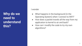 Why do we
need to
understand
this?
I wonder
● What happens in the background (in the
Operating System) when I connect to WiFi?
● How does a packet travels all the way from my
application to kernel to air and back?
● How can I modify the code to try my own
algorithms?
2
 