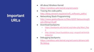 Important
URLs
● All about Wireless Kernel:
https://wireless.wiki.kernel.org/en/users
● Tracing the code paths:
http://blog.cerowrt.org/post/wifi_software_paths/
● Networking Stack Programming:
http://www.geeksofpune.in/files/GEEP-NetworkingSt
ack-28may14.pdf
● Download backports:
○ https://backports.wiki.kernel.org/index.php/Main_Pag
e
○ http://drvbp1.linux-foundation.org/~mcgrof/rel-html/b
ackports/
● Debugging backports:
https://wireless.wiki.kernel.org/en/users/drivers/ath
9k/debug
30
 
