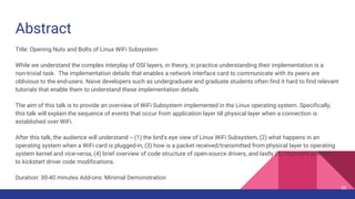 Abstract
Title: Opening Nuts and Bolts of Linux WiFi Subsystem
While we understand the complex interplay of OSI layers, in theory, in practice understanding their implementation is a
non-trivial task. The implementation details that enables a network interface card to communicate with its peers are
oblivious to the end-users. Naive developers such as undergraduate and graduate students often find it hard to find relevant
tutorials that enable them to understand these implementation details.
The aim of this talk is to provide an overview of WiFi Subsystem implemented in the Linux operating system. Specifically,
this talk will explain the sequence of events that occur from application layer till physical layer when a connection is
established over WiFi.
After this talk, the audience will understand -- (1) the bird's eye view of Linux WiFi Subsystem, (2) what happens in an
operating system when a WiFi card is plugged-in, (3) how is a packet received/transmitted from physical layer to operating
system kernel and vice-versa, (4) brief overview of code structure of open-source drivers, and lastly (5) important pointers
to kickstart driver code modifications.
Duration: 30-40 minutes Add-ons: Minimal Demonstration
32
 