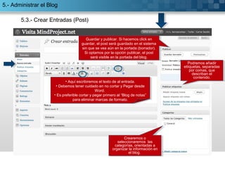 5.3.- Crear Entradas (Post)
• Aquí escribiremos el texto de al entrada.
• Debemos tener cuidado en no cortar y Pegar desde
Word.
• Es preferible cortar y pegar primero al “Blog de notas”
para eliminar marcas de formato.
• Aquí escribiremos el texto de al entrada.
• Debemos tener cuidado en no cortar y Pegar desde
Word.
• Es preferible cortar y pegar primero al “Blog de notas”
para eliminar marcas de formato.
Podremos añadir
etiiquetas, separadas
por comas, que
describan el
contenido.
Podremos añadir
etiiquetas, separadas
por comas, que
describan el
contenido.
Crearemos o
seleccionaremos las
categorías, orientadas a
organizar la información en
el blog.
Crearemos o
seleccionaremos las
categorías, orientadas a
organizar la información en
el blog.
Guardar y publicar. Si hacemos click en
guardar, el post será guardado en el sistema
sin que se vea aún en la portada (borrador).
Si optamos por la opción publicar, el post
será visible en la portada del blog.
Guardar y publicar. Si hacemos click en
guardar, el post será guardado en el sistema
sin que se vea aún en la portada (borrador).
Si optamos por la opción publicar, el post
será visible en la portada del blog.
5.- Administrar el Blog
 