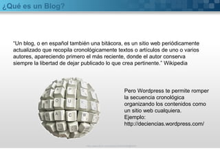 ¿Qué es un Blog?
“Un blog, o en español también una bitácora, es un sitio web periódicamente
actualizado que recopila cronológicamente textos o artículos de uno o varios
autores, apareciendo primero el más reciente, donde el autor conserva
siempre la libertad de dejar publicado lo que crea pertinente.” Wikipedia
http://www.flickr.com/photos/20024546@N05/
Pero Wordpress te permite romper
la secuencia cronológica
organizando los contenidos como
un sitio web cualquiera.
Ejemplo:
http://deciencias.wordpress.com/
 