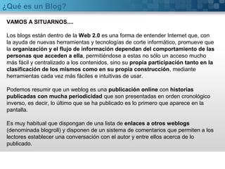 ¿Qué es un Blog?
VAMOS A SITUARNOS....
Los blogs están dentro de la Web 2.0 es una forma de entender Internet que, con
la ayuda de nuevas herramientas y tecnologías de corte informático, promueve que
la organización y el flujo de información dependan del comportamiento de las
personas que acceden a ella, permitiéndose a estas no sólo un acceso mucho
más fácil y centralizado a los contenidos, sino su propia participación tanto en la
clasificación de los mismos como en su propia construcción, mediante
herramientas cada vez más fáciles e intuitivas de usar.
Podemos resumir que un weblog es una publicación online con historias
publicadas con mucha periodicidad que son presentadas en orden cronológico
inverso, es decir, lo último que se ha publicado es lo primero que aparece en la
pantalla.
Es muy habitual que dispongan de una lista de enlaces a otros weblogs
(denominada blogroll) y disponen de un sistema de comentarios que permiten a los
lectores establecer una conversación con el autor y entre ellos acerca de lo
publicado.
 