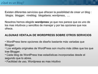 ¿Qué es un Blog?
Existen diferentes servicios que ofrecen la posibilidad de crear un blog :
blogia; blogger; nireblog; blogalaxia; wordpress, ....
Nosotros hemos elegido wordpress ya que nos parece que es uno de
los mas intuitivos y sencillos de manejar y por las opciones que nos
ofrece.
ALGUNAS VENTAJA DE WORDPRESS SOBRE OTROS SERVICIOS
• WordPress tiene opciones de diseño bastante más variadas que
Blogger.
• Los widgets originales de WordPress son mucho más útiles que los que
trae Blogger.
• Cada blog de WordPress trae estadísticas incorporadas desde el
segundo que lo abres.
• Facilidad de uso, Wordpress es mas intuitivo
 