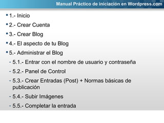  1.- Inicio
 2.- Crear Cuenta
 3.- Crear Blog
 4.- El aspecto de tu Blog
 5.- Administrar el Blog
- 5.1.- Entrar con el nombre de usuario y contraseña
- 5.2.- Panel de Control
- 5.3.- Crear Entradas (Post) + Normas básicas de
publicación
- 5.4.- Subir Imágenes
- 5.5.- Completar la entrada
Manual Práctico de iniciación en Wordpress.com
 