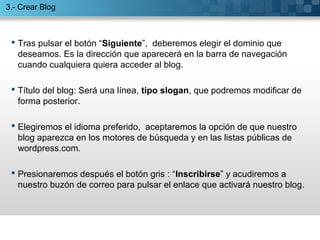  Tras pulsar el botón “Siguiente”, deberemos elegir el dominio que
deseamos. Es la dirección que aparecerá en la barra de navegación
cuando cualquiera quiera acceder al blog.
 Título del blog: Será una línea, tipo slogan, que podremos modificar de
forma posterior.
 Elegiremos el idioma preferido, aceptaremos la opción de que nuestro
blog aparezca en los motores de búsqueda y en las listas públicas de
wordpress.com.
 Presionaremos después el botón gris : “Inscribirse” y acudiremos a
nuestro buzón de correo para pulsar el enlace que activará nuestro blog.
3.- Crear Blog
 