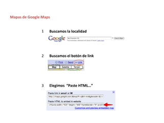 Mapas de Google Maps


               1   Buscamos la localidad




               2   Buscamos el botón de link




               3   Elegimos “Paste HTML…”
 