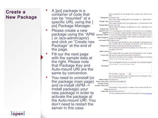 Create a         A ]po[ package is a
                  container of code that
New Package       can be “mounted” at a
                  specific URL using the ]
                  po[ Package Manager.
                 Please create a new
                  package using the “APM”
                  ( or /acs-admin/apm/)
                  and click on “Create new
                  Package” at the end of
                  the page.
                 Fill our the next page
                  with the sample data at
                  the right. Please note
                  that Package Key and
                  Auto-mount URI are the
                  same by convention.
                 You need to uninstall (on
                  the package main page)
                  and re-install (APM ->
                  Install package) your
                  new package in order to
                  activate the package at
                  the Auto-mount URI. You
                  don’t need to restart the
                  server in this case.
 
