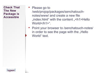 Check That    Please go to
The New        /web/projop/packages/senchatouch-
Package is
Accessible
               notes/www/ and create a new file
               „index.html“ with the content „<h1>Hello
               World</h1>“.
              Point your browser to /senchatouch-notes/
               in order to see the page with the „Hello
               World“ text.
 