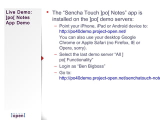 Live Demo:    The “Sencha Touch ]po[ Notes” app is
]po[ Notes     installed on the ]po[ demo servers:
App Demo
                – Point your iPhone, iPad or Android device to:
                  http://po40demo.project-open.net/
                  You can also use your desktop Google
                  Chrome or Apple Safari (no Firefox, IE or
                  Opera, sorry).
                – Select the last demo server “All ]
                  po[ Functionality”
                – Login as “Ben Bigboss”
                – Go to:
                  http://po40demo.project-open.net/senchatouch-note
 
