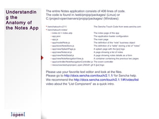 Understandin    The entire Notes application consists of 406 lines of code.
                The code is found in /web/projop/packages/ (Linux) or
g the           C:/project-open/servers/projop/packages/ (Windows):
Anatomy of
the Notes App    /senchatouch-v211/                              The Sencha Touch Code from www.sencha.com
                 /senchatouch-notes/
                     – index.tcl + index.adp                      The index page of the app
                     – app.json                                   The application loader configuration
                     – app.js                                     The main page
                     – app/model/Note.js                          The definition of the “note” business object
                     – app/store/NoteStore.js                     The definition of a “table” storing a list of “notes”
                     – app/view/SplashPage.js                     A splash page with the ]po[ logo
                     – app/view/NoteList.js                       A page showing a list of notes
                     – app/view/NoteDetail.js                     A page showing notes details as a form
                     – app/view/NoteNavigationView.js             A container containing the previous two pages
                     – app/controller/NoteNavigationController.js The event controller
                     – resources/startup/project_open.250x91.gif A ]po[ logo


                Please use your favorite text editor and look at the files.
                Please go to http://docs.sencha.com/touch/2.1.1/ for Sencha help.
                We recommend the http://docs.sencha.com/touch/2.1.1/#!/video/list
                video about the “List Component” as a quick intro.
 