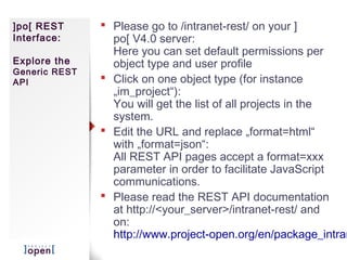 ]po[ REST       Please go to /intranet-rest/ on your ]
Interface:       po[ V4.0 server:
                 Here you can set default permissions per
Explore the      object type and user profile
Generic REST
API             Click on one object type (for instance
                 „im_project“):
                 You will get the list of all projects in the
                 system.
                Edit the URL and replace „format=html“
                 with „format=json“:
                 All REST API pages accept a format=xxx
                 parameter in order to facilitate JavaScript
                 communications.
                Please read the REST API documentation
                 at http://<your_server>/intranet-rest/ and
                 on:
                 http://www.project-open.org/en/package_intran
 