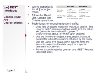 ]po[ REST          Works generically
Interface:          for all ]po[ object
                    types.
                   Allows for Read,
Generic REST        List, Update and
API                 Create operations.
Characteristics    Techniques for reducing network traffic:
                      – Load lists of objects instead of individual objects. The
                        „query=<sql>“ parameter allows you to limit the return
                        set (example: /intranet-rest/im_project?
                        query=project_status_id=76 for open projects)
                      – Use the ?columns=project_name,project_status_id
                        parameter to limit the columns returned by the query
                      – Use the ?gzip_p=1 parameter in order to force the
                        server to compress the data (requires a special
                        version of AOLserver)
                      – For very specific queries you can use „REST Reports“
                        (see next slide).
 