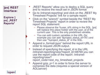 ]po[ REST     „REST Reports“ allow you to deploy a SQL query
Interface:     and to receive the result set in JSON format
              Go to /intranet-reporting/ and click on the „REST My
               Timesheet Projects“ link for a sample report.
Explore ]
              Click on the “wrench” symbol beside the “REST My
po[ „REST
               Timesheet Projects” report in order to review the
Reports“       report SQL statement:
                – Please observe the %user_id% string in the SQL. ]po[
                  will replace this place holder with the user_id of the
                  current user. This is the only predefined variable.
                – You can add custom variables in the URL (for
                  example you can add “&project_status_id=76”) and
                  then use “%project_status_id” in the SQL.
              Append a „format=json“ behind the report URL in
               order to request JSON output.
              Instead of specifying the report_id in the URL
               /intranet-reporting/view?report_id=48769 you can
               use the report code of the report: /intranet-
               reporting/view?
               report_code=rest_my_timesheet_projects
              Append gzip_p=1 in order to force the server to
               compress the data (requires a special version of
               AOLserver)
 