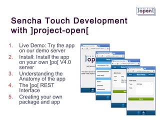 Sencha Touch Development
 with ]project-open[
1.   Live Demo: Try the app
     on our demo server
2.   Install: Install the app
     on your own ]po[ V4.0
     server
3.   Understanding the
     Anatomy of the app
4.   The ]po[ REST
     Interface
5.   Creating your own
     package and app
 