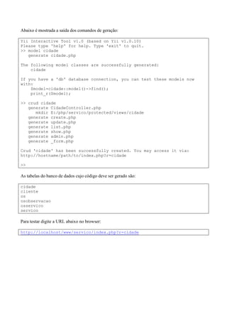 Abaixo é mostrada a saída dos comandos de geração:
Yii Interactive Tool v1.0 (based on Yii v1.0.10)
Please type 'help' for help. Type 'exit' to quit.
>> model cidade
generate cidade.php
The following model classes are successfully generated:
cidade
If you have a 'db' database connection, you can test these models now
with:
$model=cidade::model()->find();
print_r($model);
>> crud cidade
generate CidadeController.php
mkdir E:/php/servico/protected/views/cidade
generate create.php
generate update.php
generate list.php
generate show.php
generate admin.php
generate _form.php
Crud 'cidade' has been successfully created. You may access it via:
http://hostname/path/to/index.php?r=cidade
>>
As tabelas do banco de dados cujo código deve ser gerado são:
cidade
cliente
os
osobservacao
osservico
servico
Para testar digite a URL abaixo no browser:
http://localhost/www/servico/index.php?r=cidade
 