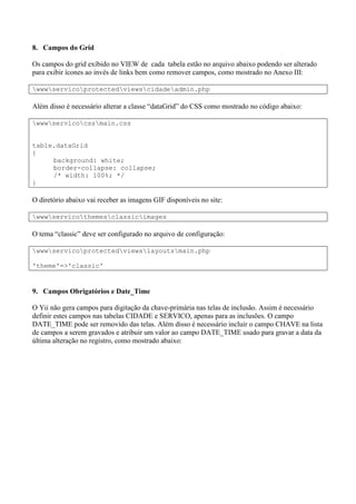 8. Campos do Grid
Os campos do grid exibido no VIEW de cada tabela estão no arquivo abaixo podendo ser alterado
para exibir ícones ao invés de links bem como remover campos, como mostrado no Anexo III:
wwwservicoprotectedviewscidadeadmin.php
Além disso é necessário alterar a classe “dataGrid” do CSS como mostrado no código abaixo:
wwwservicocssmain.css
table.dataGrid
{
background: white;
border-collapse: collapse;
/* width: 100%; */
}
O diretório abaixo vai receber as imagens GIF disponíveis no site:
wwwservicothemesclassicimages
O tema “classic” deve ser configurado no arquivo de configuração:
wwwservicoprotectedviewslayoutsmain.php
'theme'=>'classic'
9. Campos Obrigatórios e Date_Time
O Yii não gera campos para digitação da chave-primária nas telas de inclusão. Assim é necessário
definir estes campos nas tabelas CIDADE e SERVICO, apenas para as inclusões. O campo
DATE_TIME pode ser removido das telas. Além disso é necessário incluir o campo CHAVE na lista
de campos a serem gravados e atribuir um valor ao campo DATE_TIME usado para gravar a data da
última alteração no registro, como mostrado abaixo:
 