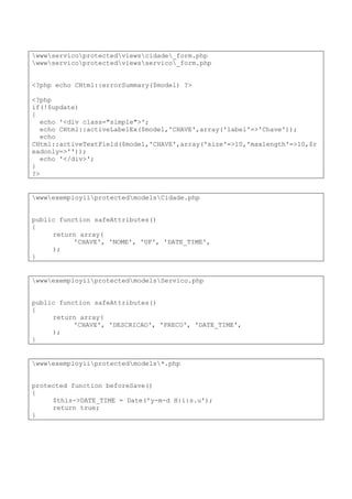 wwwservicoprotectedviewscidade_form.php
wwwservicoprotectedviewsservico_form.php
<?php echo CHtml::errorSummary($model) ?>
<?php
if(!$update)
{
echo '<div class="simple">';
echo CHtml::activeLabelEx($model,'CHAVE',array('label'=>'Chave'));
echo
CHtml::activeTextField($model,'CHAVE',array('size'=>10,'maxlength'=>10,$r
eadonly=>''));
echo '</div>';
}
?>
wwwexemployiiprotectedmodelsCidade.php
public function safeAttributes()
{
return array(
'CHAVE', 'NOME', 'UF', 'DATE_TIME',
);
}
wwwexemployiiprotectedmodelsServico.php
public function safeAttributes()
{
return array(
'CHAVE', 'DESCRICAO', 'PRECO', 'DATE_TIME',
);
}
wwwexemployiiprotectedmodels*.php
protected function beforeSave()
{
$this->DATE_TIME = Date('y-m-d H:i:s.u');
return true;
}
 