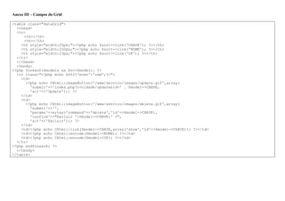 Anexo III – Campos do Grid
<table class="dataGrid">
<thead>
<tr>
<th></th>
<th></th>
<th style="width:20px;"><?php echo $sort->link('CHAVE'); ?></th>
<th style="width:200px;"><?php echo $sort->link('NOME'); ?></th>
<th style="width:23px;"><?php echo $sort->link('UF'); ?></th>
</tr>
</thead>
<tbody>
<?php foreach($models as $n=>$model): ?>
<tr class="<?php echo $n%2?'even':'odd';?>">
<td>
<?php echo CHtml::imageButton('/www/servico/images/update.gif',array(
'submit'=>'index.php?r=cidade/update&id=' . $model->CHAVE,
'alt'=>'Update')); ?>
</td>
<td>
<?php echo CHtml::imageButton('/www/servico/images/delete.gif',array(
'submit'=>'',
'params'=>array('command'=>'delete','id'=>$model->CHAVE),
'confirm'=>"Excluir '{$model->CHAVE}' ?",
'alt'=>'Excluir')); ?>
</td>
<td><?php echo CHtml::link($model->CHAVE,array('show','id'=>$model->CHAVE)); ?></td>
<td><?php echo CHtml::encode($model->NOME); ?></td>
<td><?php echo CHtml::encode($model->UF); ?></td>
</tr>
<?php endforeach; ?>
</tbody>
</table>
 