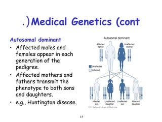15
Medical Genetics (cont.(
Autosomal dominant
• Affected males and
females appear in each
generation of the
pedigree.
• Affected mothers and
fathers transmit the
phenotype to both sons
and daughters.
• e.g., Huntington disease.
 