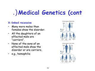 16
Medical Genetics (cont.(
X-linked recessive
• Many more males than
females show the disorder.
• All the daughters of an
affected male are
“carriers”.
• None of the sons of an
affected male show the
disorder or are carriers.
• e.g., hemophilia
 