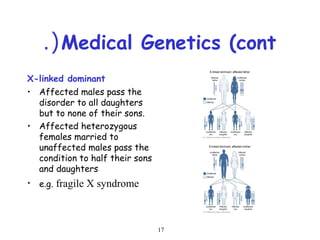 17
Medical Genetics (cont.(
X-linked dominant
• Affected males pass the
disorder to all daughters
but to none of their sons.
• Affected heterozygous
females married to
unaffected males pass the
condition to half their sons
and daughters
• e.g. fragile X syndrome
 