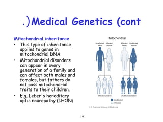 19
Medical Genetics (cont.(
Mitochondrial inheritance
• This type of inheritance
applies to genes in
mitochondrial DNA
• Mitochondrial disorders
can appear in every
generation of a family and
can affect both males and
females, but fathers do
not pass mitochondrial
traits to their children.
• E.g. Leber's hereditary
optic neuropathy (LHON)
 