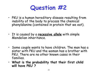 21
Question #2
• PKU is a human hereditary disease resulting from
inability of the body to process the chemical
phenylalanine (contained in protein that we eat).
• It is caused by a recessive allele with simple
Mendelian inheritance.
• Some couple wants to have children. The man has a
sister with PKU and the woman has a brother with
PKU. There are no other known cases in their
families.
• What is the probability that their first child
will have PKU ?
 
