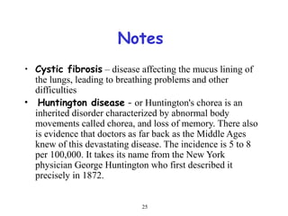 25
Notes
• Cystic fibrosis – disease affecting the mucus lining of
the lungs, leading to breathing problems and other
difficulties
• Huntington disease - or Huntington's chorea is an
inherited disorder characterized by abnormal body
movements called chorea, and loss of memory. There also
is evidence that doctors as far back as the Middle Ages
knew of this devastating disease. The incidence is 5 to 8
per 100,000. It takes its name from the New York
physician George Huntington who first described it
precisely in 1872.
 