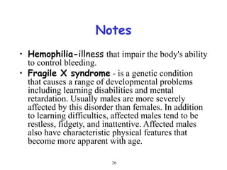 26
Notes
• Hemophilia-illness that impair the body's ability
to control bleeding.
• Fragile X syndrome - is a genetic condition
that causes a range of developmental problems
including learning disabilities and mental
retardation. Usually males are more severely
affected by this disorder than females. In addition
to learning difficulties, affected males tend to be
restless, fidgety, and inattentive. Affected males
also have characteristic physical features that
become more apparent with age.
 