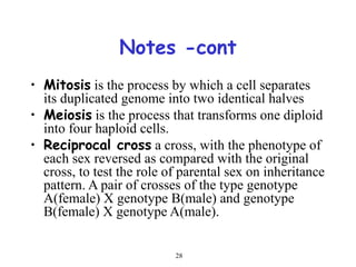 28
Notes -cont
• Mitosis is the process by which a cell separates
its duplicated genome into two identical halves
• Meiosis is the process that transforms one diploid
into four haploid cells.
• Reciprocal cross a cross, with the phenotype of
each sex reversed as compared with the original
cross, to test the role of parental sex on inheritance
pattern. A pair of crosses of the type genotype
A(female) X genotype B(male) and genotype
B(female) X genotype A(male).
 