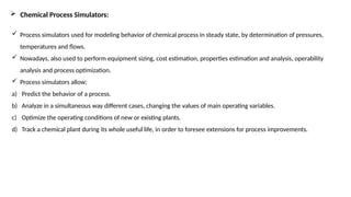  Chemical Process Simulators:
 Process simulators used for modeling behavior of chemical process in steady state, by determination of pressures,
temperatures and flows.
 Nowadays, also used to perform equipment sizing, cost estimation, properties estimation and analysis, operability
analysis and process optimization.
 Process simulators allow;
a) Predict the behavior of a process.
b) Analyze in a simultaneous way different cases, changing the values of main operating variables.
c) Optimize the operating conditions of new or existing plants.
d) Track a chemical plant during its whole useful life, in order to foresee extensions for process improvements.
 