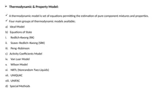  Thermodynamic & Property Model:
 A thermodynamic model is set of equations permitting the estimation of pure component mixtures and properties.
 Four main groups of thermodynamic models available;
a) Ideal Model
b) Equations of State
i. Redlich-Kwong (RK)
ii. Soave–Redlich–Kwong (SRK)
iii. Peng–Robinson
c) Activity Coefficients Model
iv. Van Laar Model
v. Wilson Model
vi. NRTL (Nonrandom Two Liquids)
vii. UNIQUAC
viii. UNIFAC
d) Special Methods
 