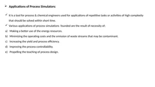  Applications of Process Simulators:
 It is a tool for process & chemical engineers used for applications of repetitive tasks or activities of high complexity
that should be solved within short time.
 Various applications of process simulations founded are the result of necessity of;
a) Making a better use of the energy resources.
b) Minimizing the operating costs and the emission of waste streams that may be contaminant.
c) Increasing the yield and process efficiency.
d) Improving the process controllability.
e) Propelling the teaching of process design.
 