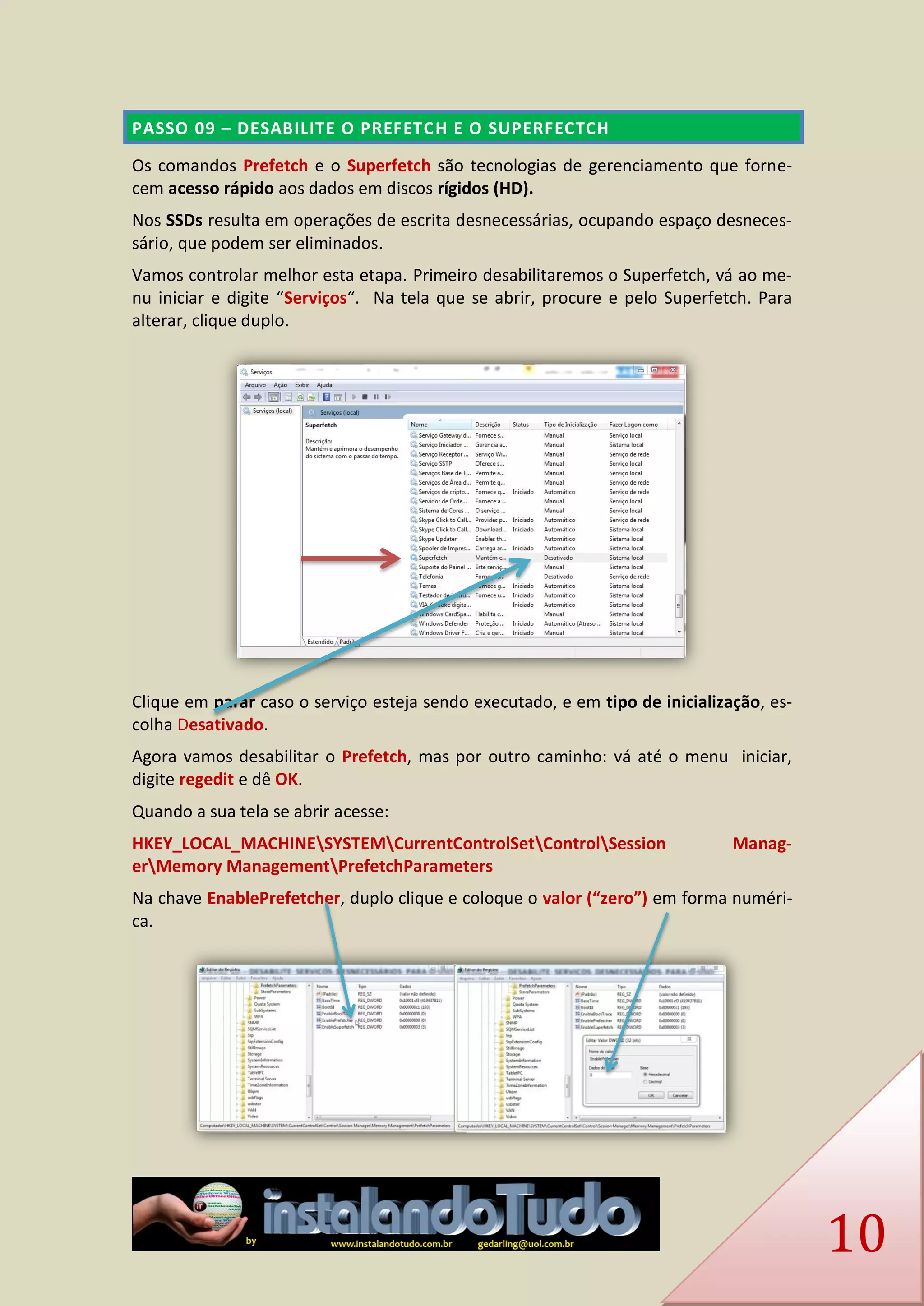 10 PASSO 09 – DESABILITE O PREFETCH E O SUPERFECTCH 
Os comandos Prefetch e o Superfetch são tecnologias de gerenciamento que forne- cem acesso rápido aos dados em discos rígidos (HD). 
Nos SSDs resulta em operações de escrita desnecessárias, ocupando espaço desneces- sário, que podem ser eliminados. 
Vamos controlar melhor esta etapa. Primeiro desabilitaremos o Superfetch, vá ao me- nu iniciar e digite “Serviços“. Na tela que se abrir, procure e pelo Superfetch. Para alterar, clique duplo. 
Clique em parar caso o serviço esteja sendo executado, e em tipo de inicialização, es- colha Desativado. 
Agora vamos desabilitar o Prefetch, mas por outro caminho: vá até o menu iniciar, digite regedit e dê OK. 
Quando a sua tela se abrir acesse: 
HKEY_LOCAL_MACHINESYSTEMCurrentControlSetControlSession Manag- erMemory ManagementPrefetchParameters 
Na chave EnablePrefetcher, duplo clique e coloque o valor (“zero”) em forma numéri- ca. 
 