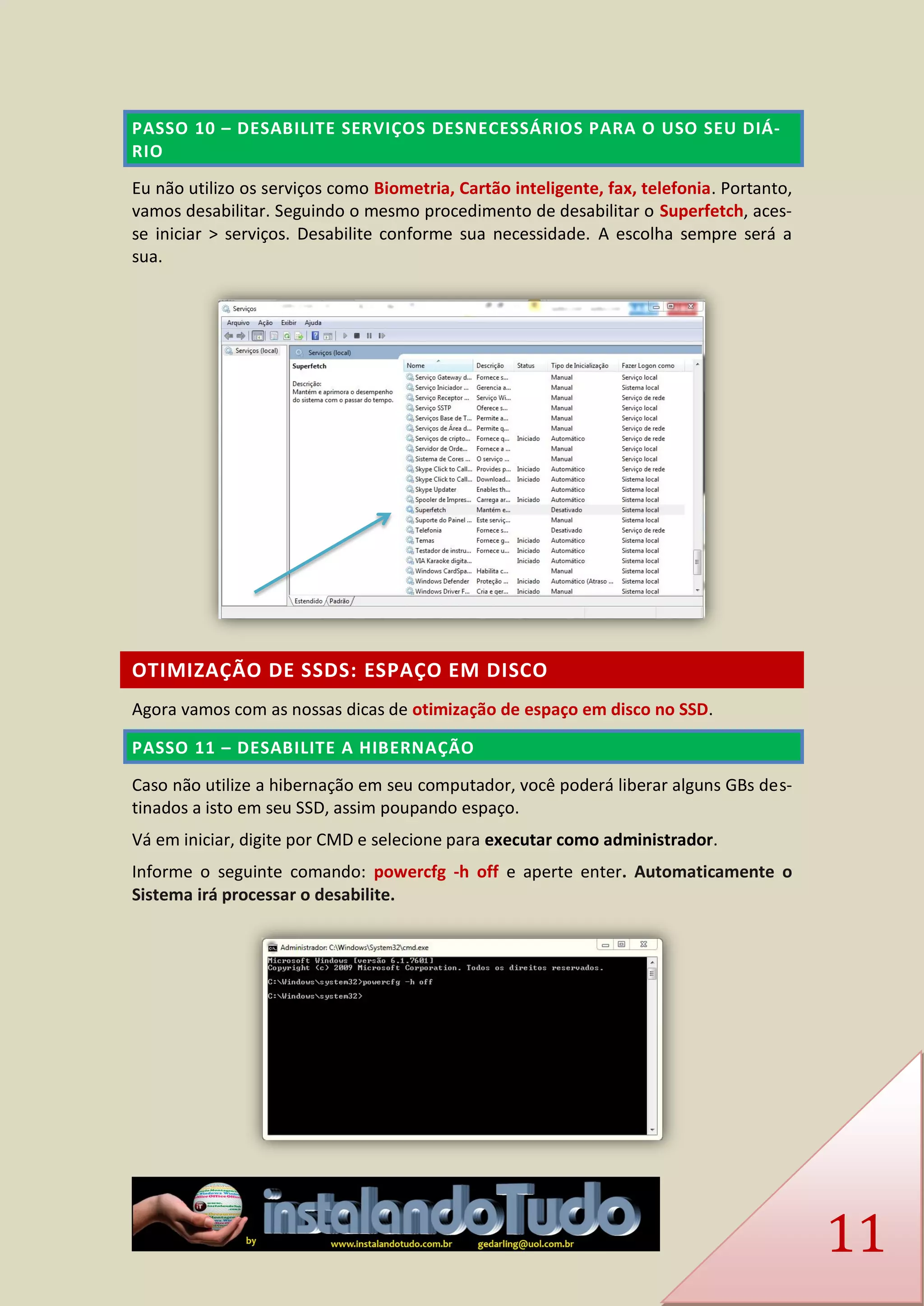 11 PASSO 10 – DESABILITE SERVIÇOS DESNECESSÁRIOS PARA O USO SEU DIÁ- RIO 
Eu não utilizo os serviços como Biometria, Cartão inteligente, fax, telefonia. Portanto, vamos desabilitar. Seguindo o mesmo procedimento de desabilitar o Superfetch, aces- se iniciar > serviços. Desabilite conforme sua necessidade. A escolha sempre será a sua. 
OTIMIZAÇÃO DE SSDS: ESPAÇO EM DISCO 
Agora vamos com as nossas dicas de otimização de espaço em disco no SSD. PASSO 11 – DESABILITE A HIBERNAÇÃO 
Caso não utilize a hibernação em seu computador, você poderá liberar alguns GBs des- tinados a isto em seu SSD, assim poupando espaço. 
Vá em iniciar, digite por CMD e selecione para executar como administrador. 
Informe o seguinte comando: powercfg -h off e aperte enter. Automaticamente o Sistema irá processar o desabilite. 
 