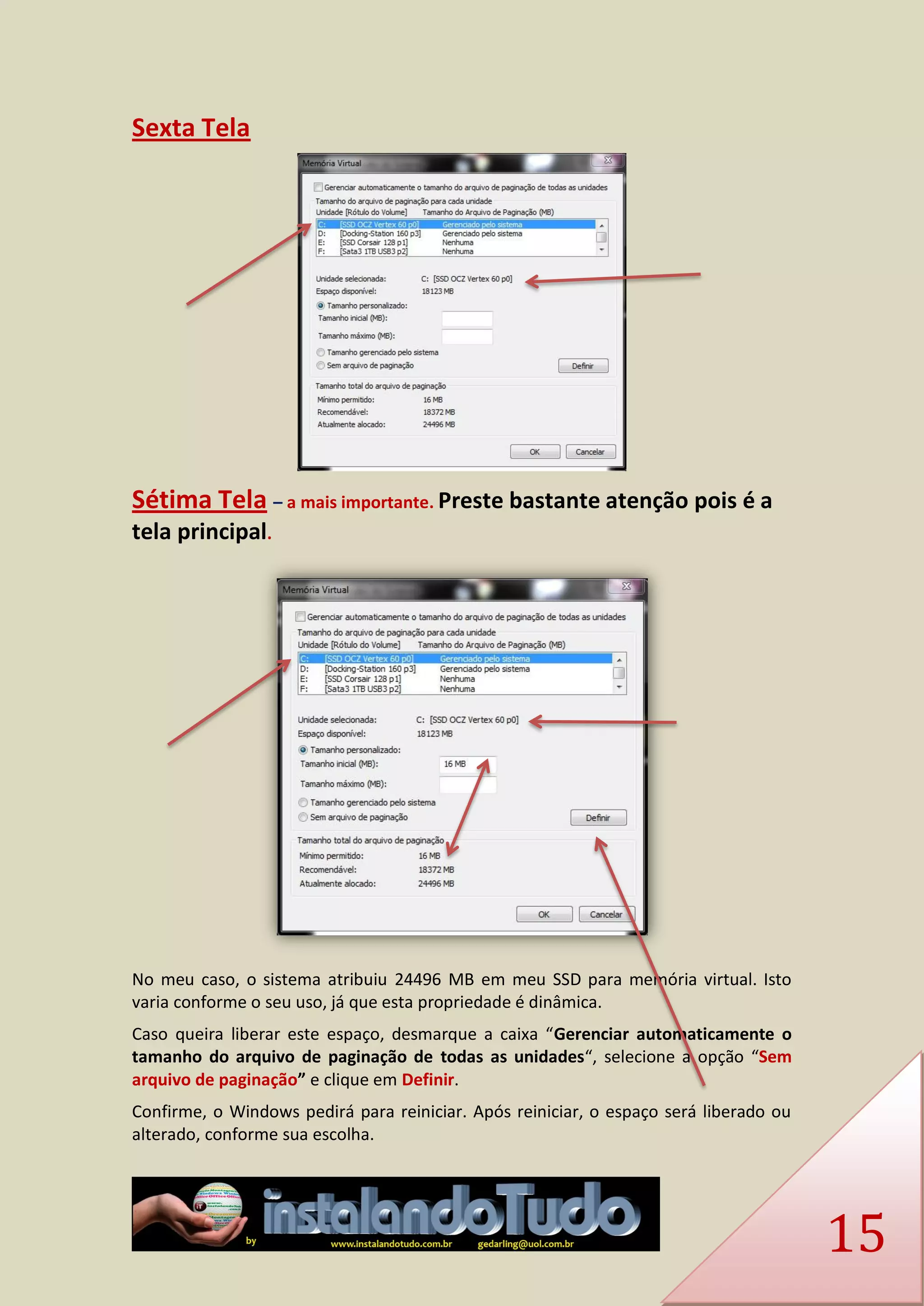 15 
Sexta Tela 
Sétima Tela – a mais importante. Preste bastante atenção pois é a tela principal. 
No meu caso, o sistema atribuiu 24496 MB em meu SSD para memória virtual. Isto varia conforme o seu uso, já que esta propriedade é dinâmica. 
Caso queira liberar este espaço, desmarque a caixa “Gerenciar automaticamente o tamanho do arquivo de paginação de todas as unidades“, selecione a opção “Sem arquivo de paginação” e clique em Definir. 
Confirme, o Windows pedirá para reiniciar. Após reiniciar, o espaço será liberado ou alterado, conforme sua escolha.  