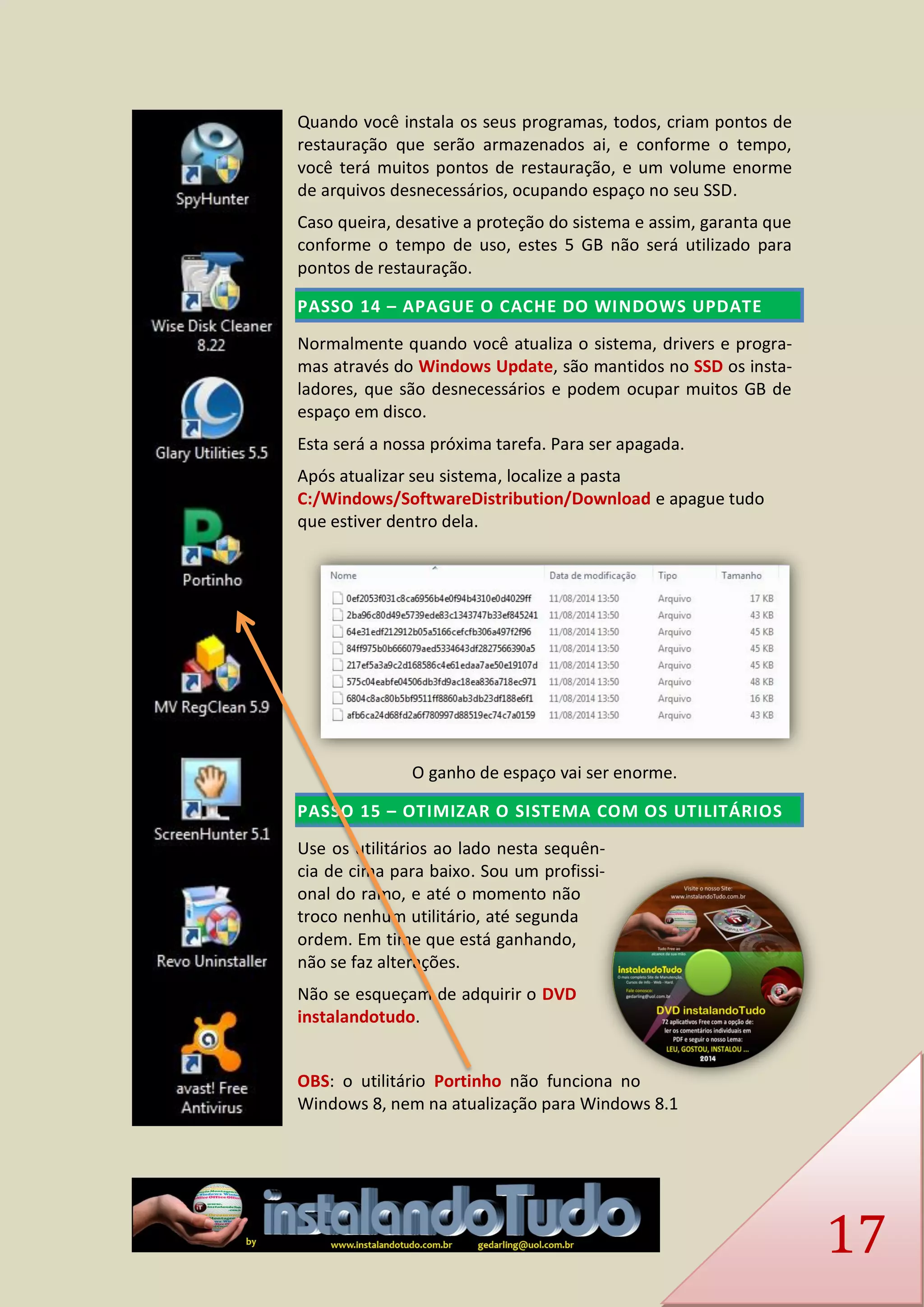 17 
Quando você instala os seus programas, todos, criam pontos de restauração que serão armazenados ai, e conforme o tempo, você terá muitos pontos de restauração, e um volume enorme de arquivos desnecessários, ocupando espaço no seu SSD. 
Caso queira, desative a proteção do sistema e assim, garanta que conforme o tempo de uso, estes 5 GB não será utilizado para pontos de restauração. PASSO 14 – APAGUE O CACHE DO WINDOWS UPDATE 
Normalmente quando você atualiza o sistema, drivers e progra- mas através do Windows Update, são mantidos no SSD os insta- ladores, que são desnecessários e podem ocupar muitos GB de espaço em disco. 
Esta será a nossa próxima tarefa. Para ser apagada. 
Após atualizar seu sistema, localize a pasta C:/Windows/SoftwareDistribution/Download e apague tudo que estiver dentro dela. 
O ganho de espaço vai ser enorme. PASSO 15 – OTIMIZAR O SISTEMA COM OS UTILITÁRIOS 
Use os utilitários ao lado nesta sequên- cia de cima para baixo. Sou um profissi- onal do ramo, e até o momento não troco nenhum utilitário, até segunda ordem. Em time que está ganhando, não se faz alterações. 
Não se esqueçam de adquirir o DVD instalandotudo. 
OBS: o utilitário Portinho não funciona no Windows 8, nem na atualização para Windows 8.1  