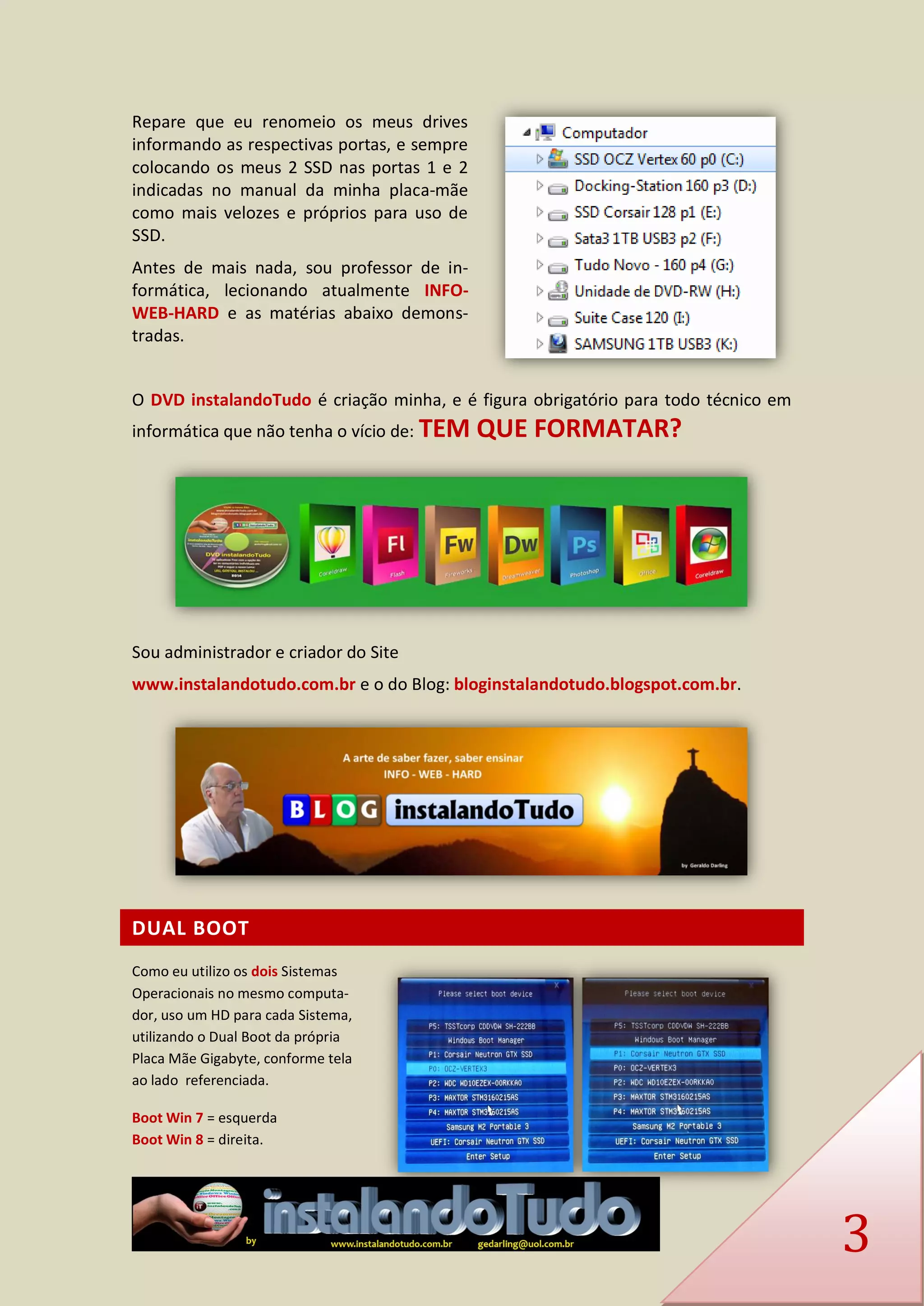 3 
Repare que eu renomeio os meus drives informando as respectivas portas, e sempre colocando os meus 2 SSD nas portas 1 e 2 indicadas no manual da minha placa-mãe como mais velozes e próprios para uso de SSD. 
Antes de mais nada, sou professor de in- formática, lecionando atualmente INFO- WEB-HARD e as matérias abaixo demons- tradas. 
O DVD instalandoTudo é criação minha, e é figura obrigatório para todo técnico em informática que não tenha o vício de: TEM QUE FORMATAR? 
Sou administrador e criador do Site 
www.instalandotudo.com.br e o do Blog: bloginstalandotudo.blogspot.com.br. 
DUAL BOOT 
Como eu utilizo os dois Sistemas Operacionais no mesmo computa- dor, uso um HD para cada Sistema, utilizando o Dual Boot da própria Placa Mãe Gigabyte, conforme tela ao lado referenciada. 
Boot Win 7 = esquerda Boot Win 8 = direita.  