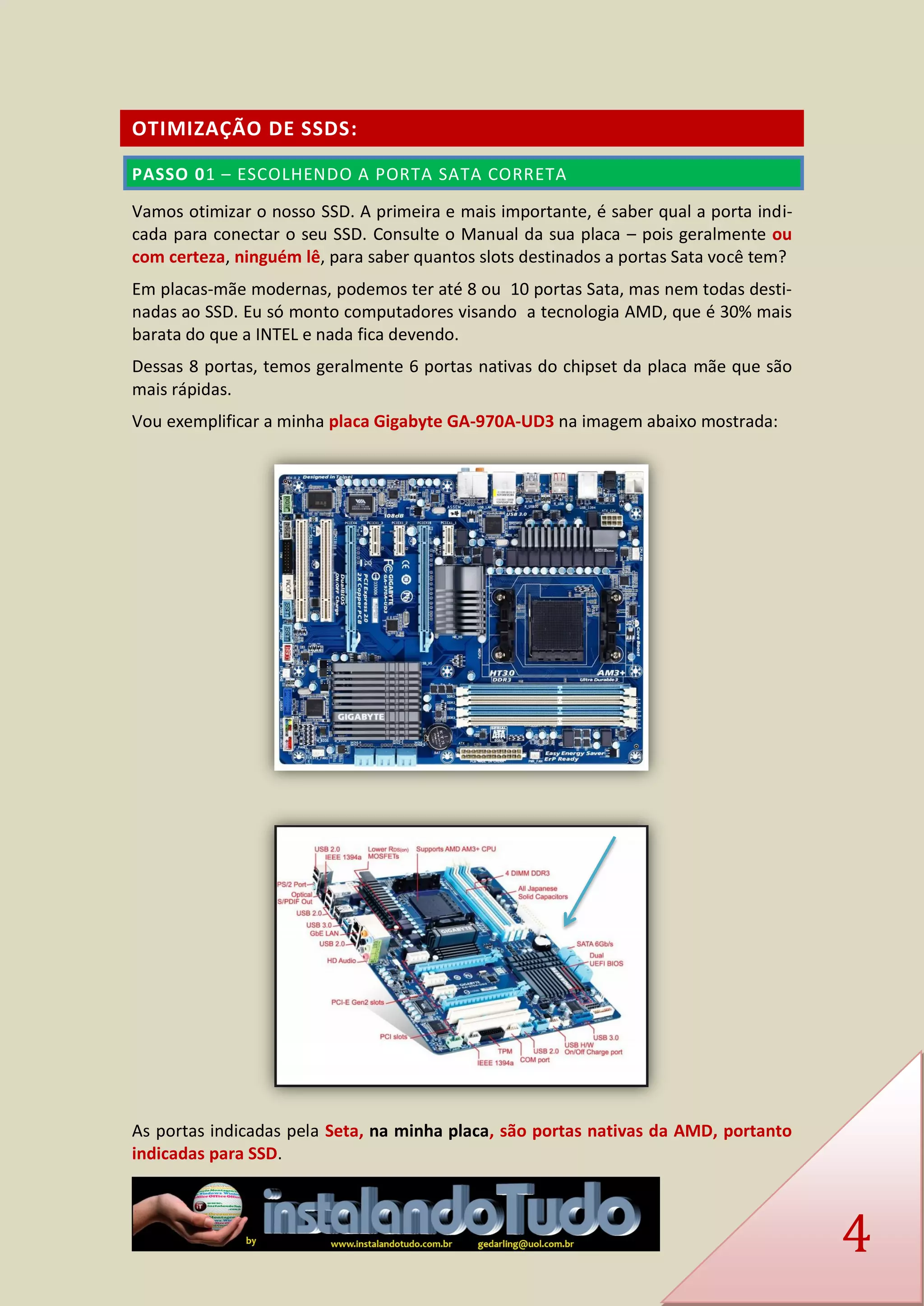 4 OTIMIZAÇÃO DE SSDS: PASSO 01 – ESCOLHENDO A PORTA SATA CORRETA 
Vamos otimizar o nosso SSD. A primeira e mais importante, é saber qual a porta indi- cada para conectar o seu SSD. Consulte o Manual da sua placa – pois geralmente ou com certeza, ninguém lê, para saber quantos slots destinados a portas Sata você tem? 
Em placas-mãe modernas, podemos ter até 8 ou 10 portas Sata, mas nem todas desti- nadas ao SSD. Eu só monto computadores visando a tecnologia AMD, que é 30% mais barata do que a INTEL e nada fica devendo. 
Dessas 8 portas, temos geralmente 6 portas nativas do chipset da placa mãe que são mais rápidas. 
Vou exemplificar a minha placa Gigabyte GA-970A-UD3 na imagem abaixo mostrada: 
As portas indicadas pela Seta, na minha placa, são portas nativas da AMD, portanto indicadas para SSD.  