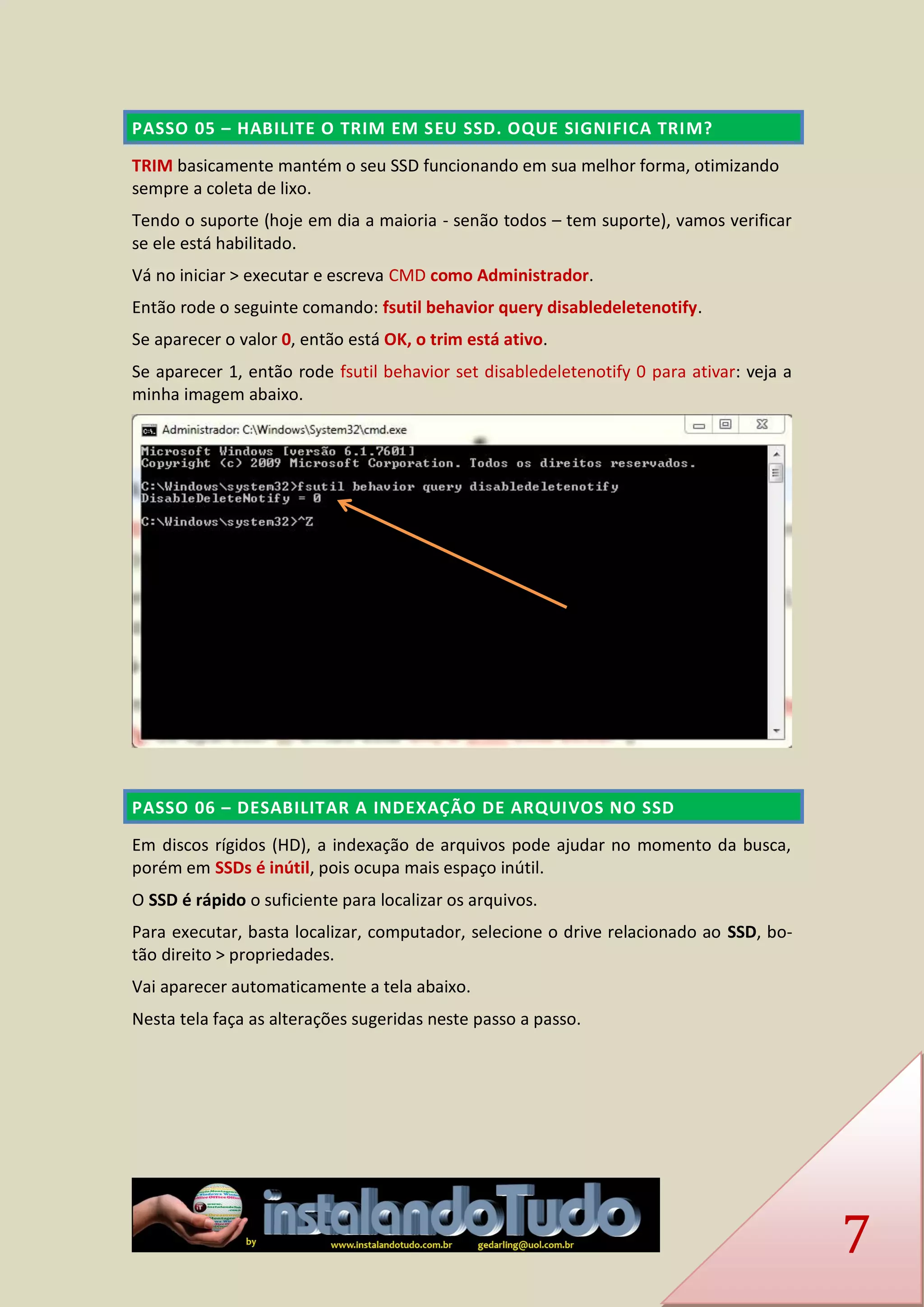 7 PASSO 05 – HABILITE O TRIM EM SEU SSD. OQUE SIGNIFICA TRIM? 
TRIM basicamente mantém o seu SSD funcionando em sua melhor forma, otimizando sempre a coleta de lixo. 
Tendo o suporte (hoje em dia a maioria - senão todos – tem suporte), vamos verificar se ele está habilitado. 
Vá no iniciar > executar e escreva CMD como Administrador. 
Então rode o seguinte comando: fsutil behavior query disabledeletenotify. 
Se aparecer o valor 0, então está OK, o trim está ativo. 
Se aparecer 1, então rode fsutil behavior set disabledeletenotify 0 para ativar: veja a minha imagem abaixo. 
PASSO 06 – DESABILITAR A INDEXAÇÃO DE ARQUIVOS NO SSD 
Em discos rígidos (HD), a indexação de arquivos pode ajudar no momento da busca, porém em SSDs é inútil, pois ocupa mais espaço inútil. 
O SSD é rápido o suficiente para localizar os arquivos. 
Para executar, basta localizar, computador, selecione o drive relacionado ao SSD, bo- tão direito > propriedades. 
Vai aparecer automaticamente a tela abaixo. 
Nesta tela faça as alterações sugeridas neste passo a passo.  