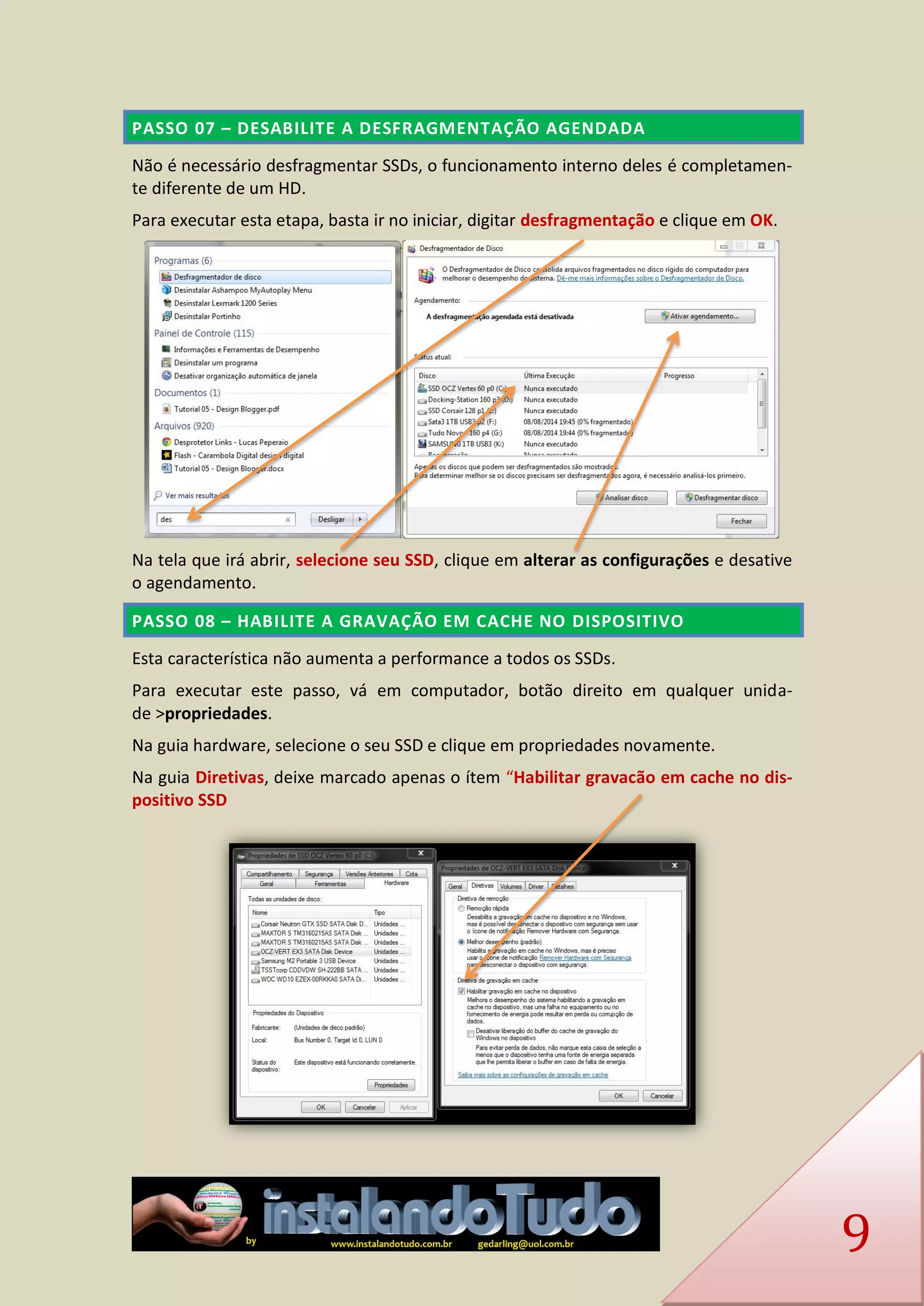 9 PASSO 07 – DESABILITE A DESFRAGMENTAÇÃO AGENDADA 
Não é necessário desfragmentar SSDs, o funcionamento interno deles é completamen- te diferente de um HD. 
Para executar esta etapa, basta ir no iniciar, digitar desfragmentação e clique em OK. 
Na tela que irá abrir, selecione seu SSD, clique em alterar as configurações e desative o agendamento. PASSO 08 – HABILITE A GRAVAÇÃO EM CACHE NO DISPOSITIVO 
Esta característica não aumenta a performance a todos os SSDs. 
Para executar este passo, vá em computador, botão direito em qualquer unida- de >propriedades. 
Na guia hardware, selecione o seu SSD e clique em propriedades novamente. 
Na guia Diretivas, deixe marcado apenas o ítem “Habilitar gravacão em cache no dis- positivo SSD 
 
